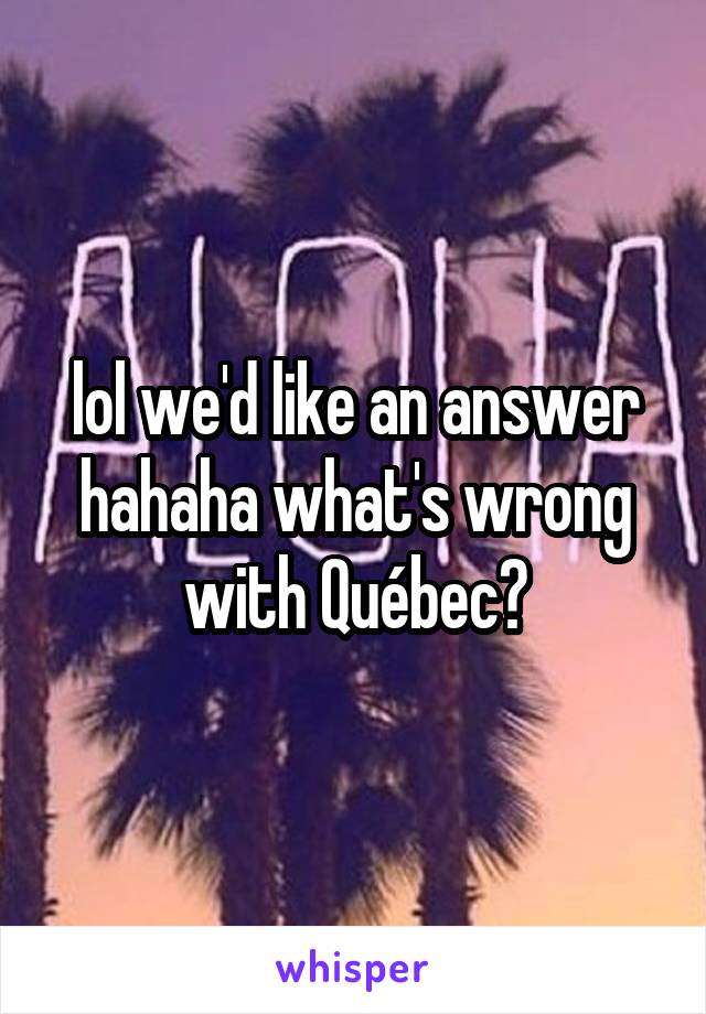 lol we'd like an answer hahaha what's wrong with Québec?