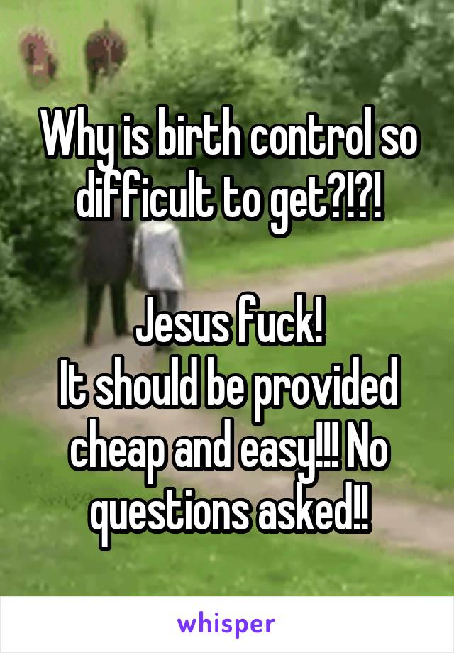 Why is birth control so difficult to get?!?!

Jesus fuck!
It should be provided cheap and easy!!! No questions asked!!
