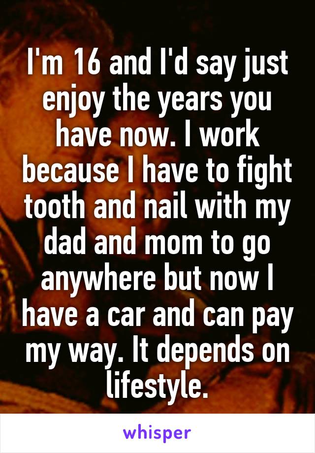 I'm 16 and I'd say just enjoy the years you have now. I work because I have to fight tooth and nail with my dad and mom to go anywhere but now I have a car and can pay my way. It depends on lifestyle.