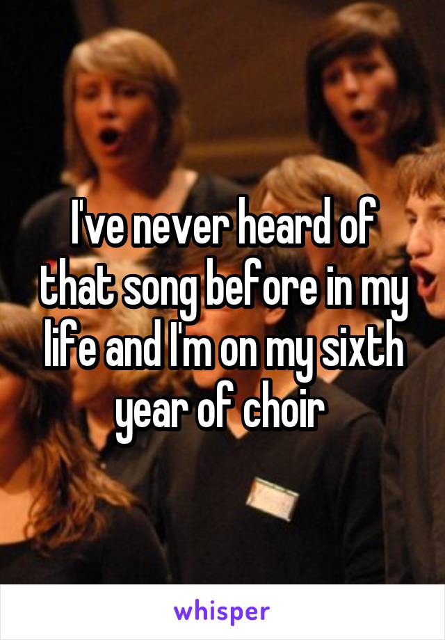 I've never heard of that song before in my life and I'm on my sixth year of choir 