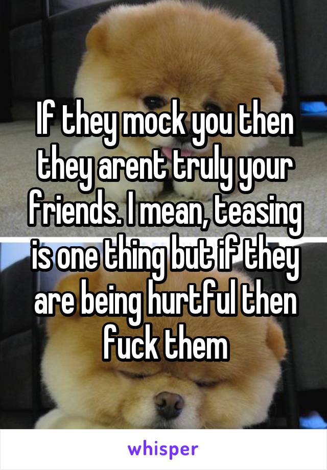 If they mock you then they arent truly your friends. I mean, teasing is one thing but if they are being hurtful then fuck them