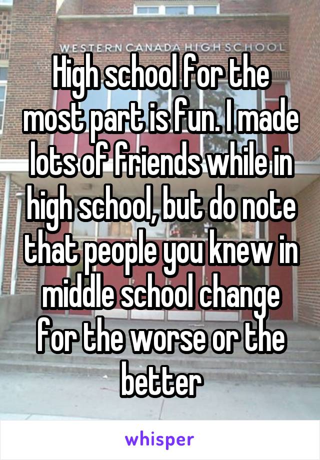 High school for the most part is fun. I made lots of friends while in high school, but do note that people you knew in middle school change for the worse or the better