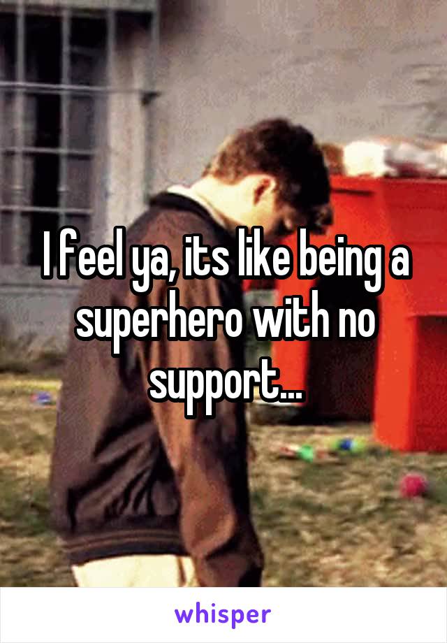 I feel ya, its like being a superhero with no support...