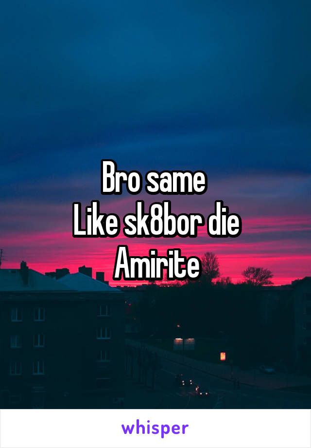 Bro same 
Like sk8bor die
Amirite