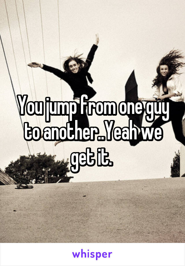 You jump from one guy to another..Yeah we get it. 
