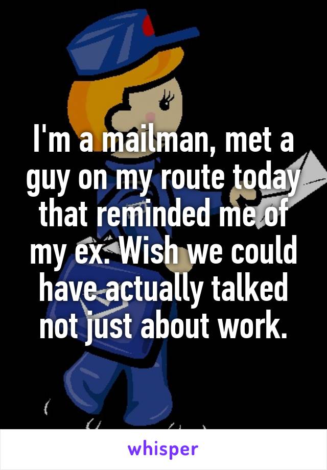 I'm a mailman, met a guy on my route today that reminded me of my ex. Wish we could have actually talked not just about work.