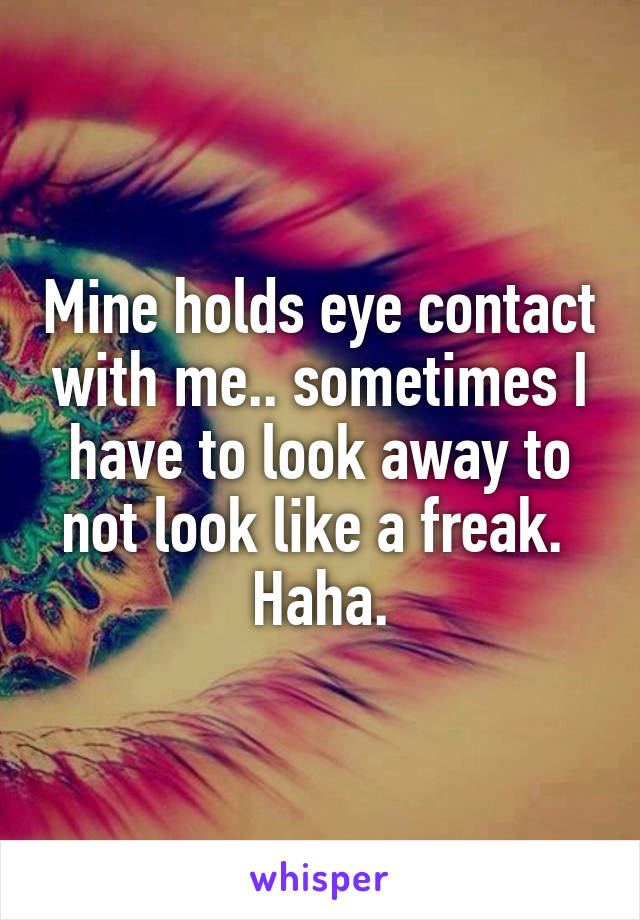 Mine holds eye contact with me.. sometimes I have to look away to not look like a freak. 
Haha.