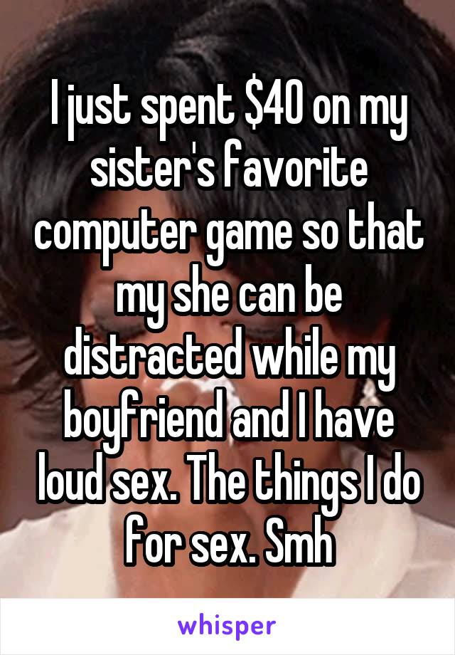 I just spent $40 on my sister's favorite computer game so that my she can be distracted while my boyfriend and I have loud sex. The things I do for sex. Smh