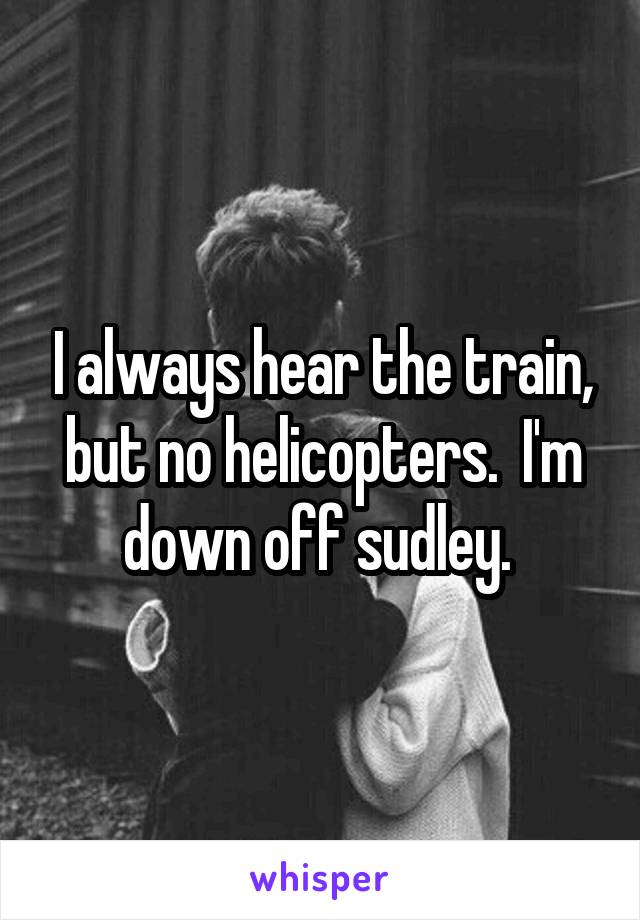 I always hear the train, but no helicopters.  I'm down off sudley. 