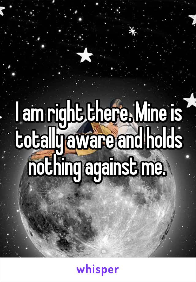 I am right there. Mine is totally aware and holds nothing against me. 