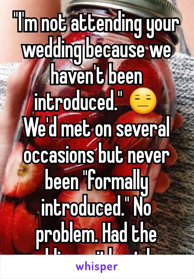 "I'm not attending your wedding because we haven't been introduced." 😑
We'd met on several occasions but never been "formally introduced." No problem. Had the wedding without her.
