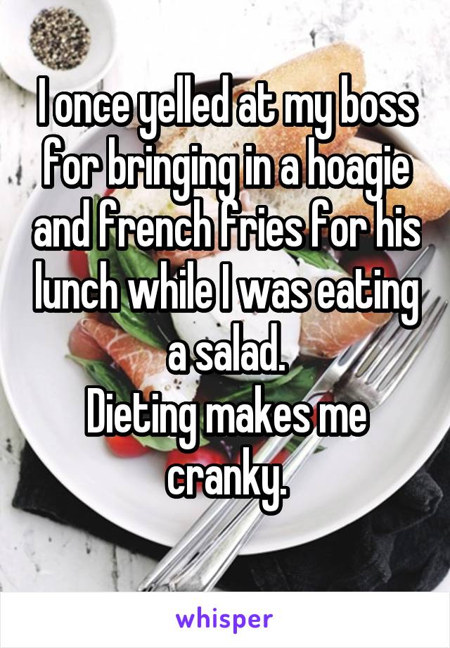 I once yelled at my boss for bringing in a hoagie and french fries for his lunch while I was eating a salad.
Dieting makes me cranky.
