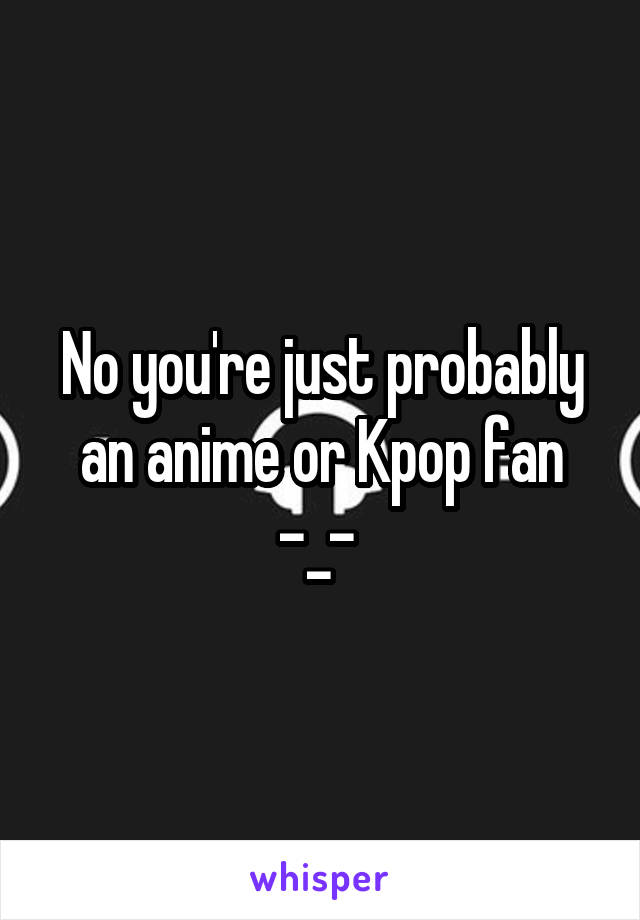 No you're just probably an anime or Kpop fan
-_- 