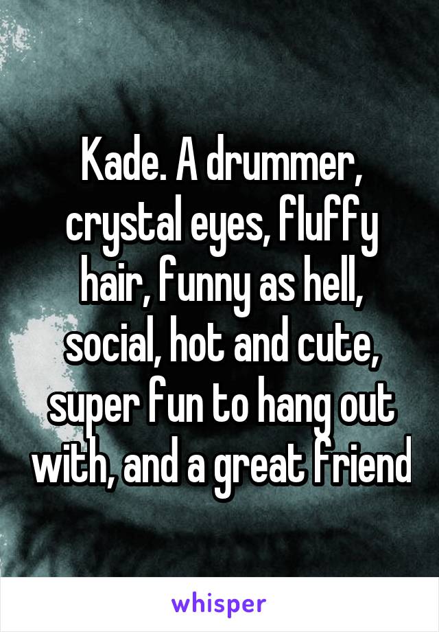 Kade. A drummer, crystal eyes, fluffy hair, funny as hell, social, hot and cute, super fun to hang out with, and a great friend