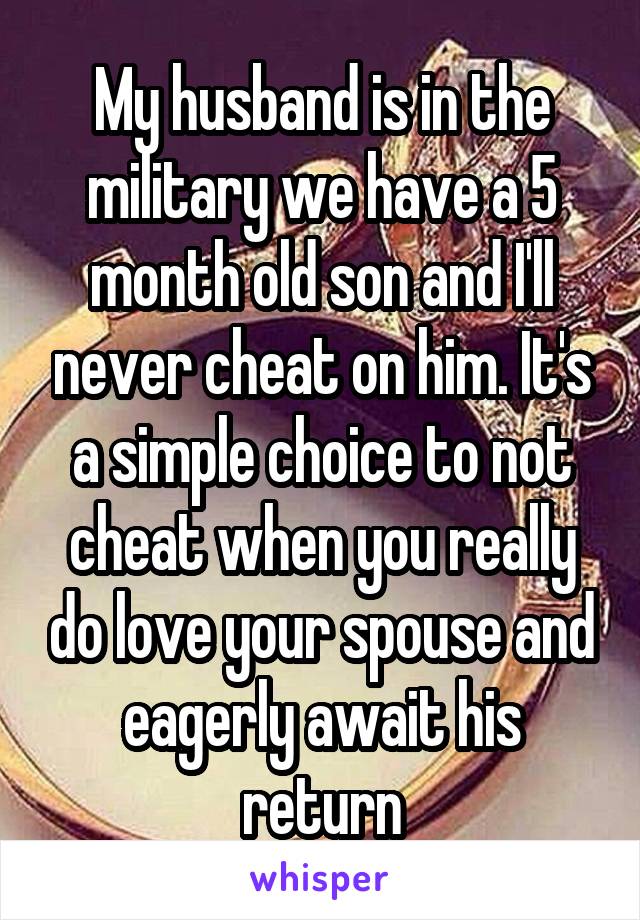 My husband is in the military we have a 5 month old son and I'll never cheat on him. It's a simple choice to not cheat when you really do love your spouse and eagerly await his return