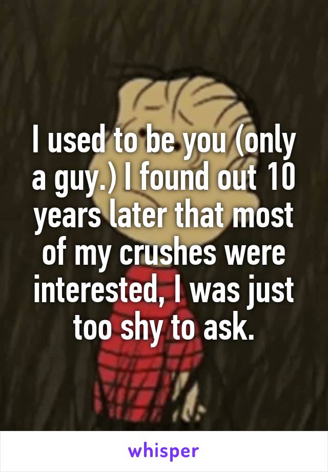 I used to be you (only a guy.) I found out 10 years later that most of my crushes were interested, I was just too shy to ask.