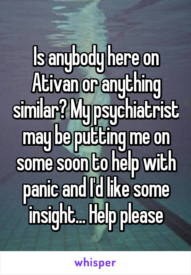 Is anybody here on Ativan or anything similar? My psychiatrist may be putting me on some soon to help with panic and I'd like some insight... Help please