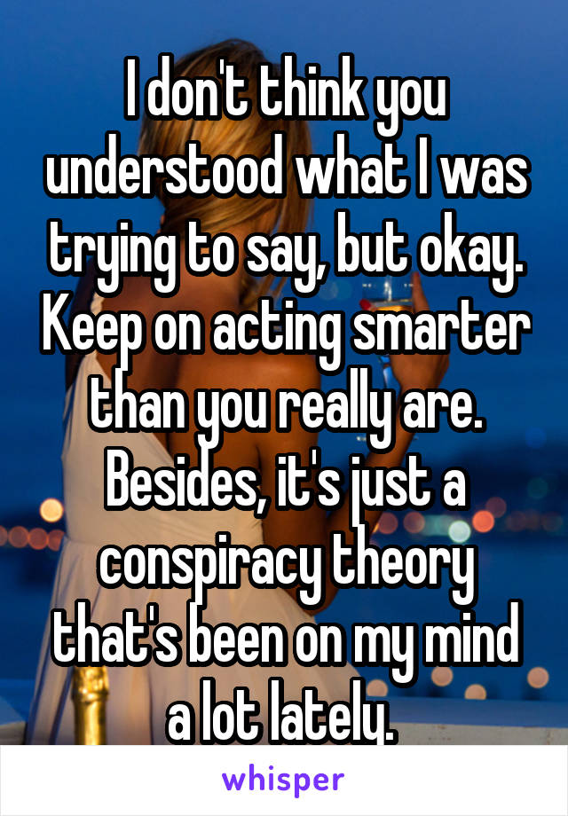 I don't think you understood what I was trying to say, but okay. Keep on acting smarter than you really are. Besides, it's just a conspiracy theory that's been on my mind a lot lately. 