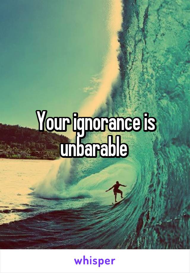 Your ignorance is unbarable 