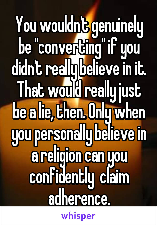 You wouldn't genuinely be "converting" if you didn't really believe in it. That would really just be a lie, then. Only when you personally believe in a religion can you confidently  claim adherence.