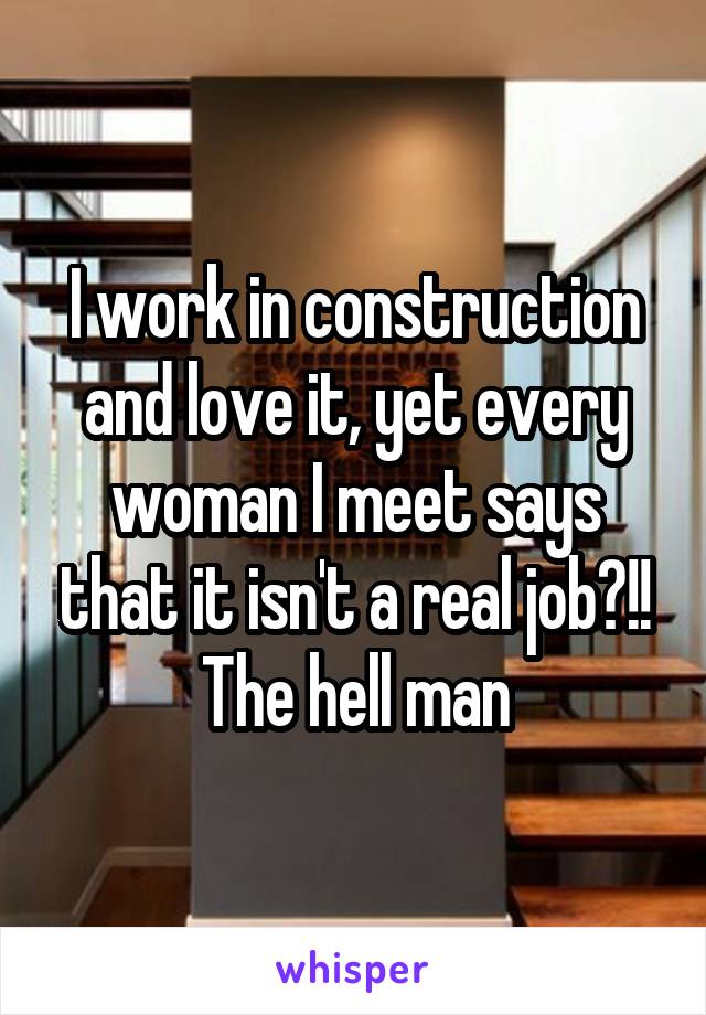 I work in construction and love it, yet every woman I meet says that it isn't a real job?!! The hell man