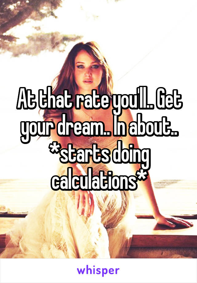 At that rate you'll.. Get your dream.. In about.. *starts doing calculations*