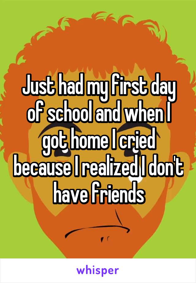 Just had my first day of school and when I got home I cried because I realized I don't have friends