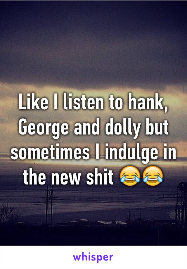 Like I listen to hank, George and dolly but sometimes I indulge in the new shit 😂😂