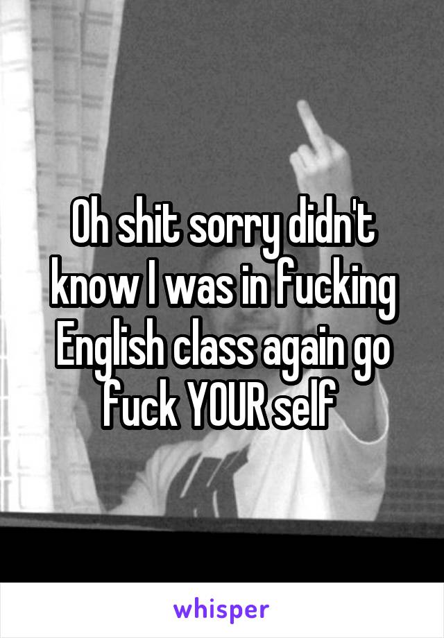 Oh shit sorry didn't know I was in fucking English class again go fuck YOUR self 