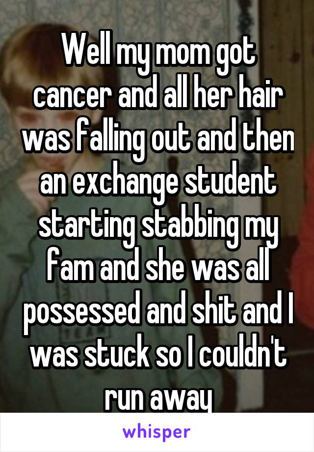 Well my mom got cancer and all her hair was falling out and then an exchange student starting stabbing my fam and she was all possessed and shit and I was stuck so I couldn't run away
