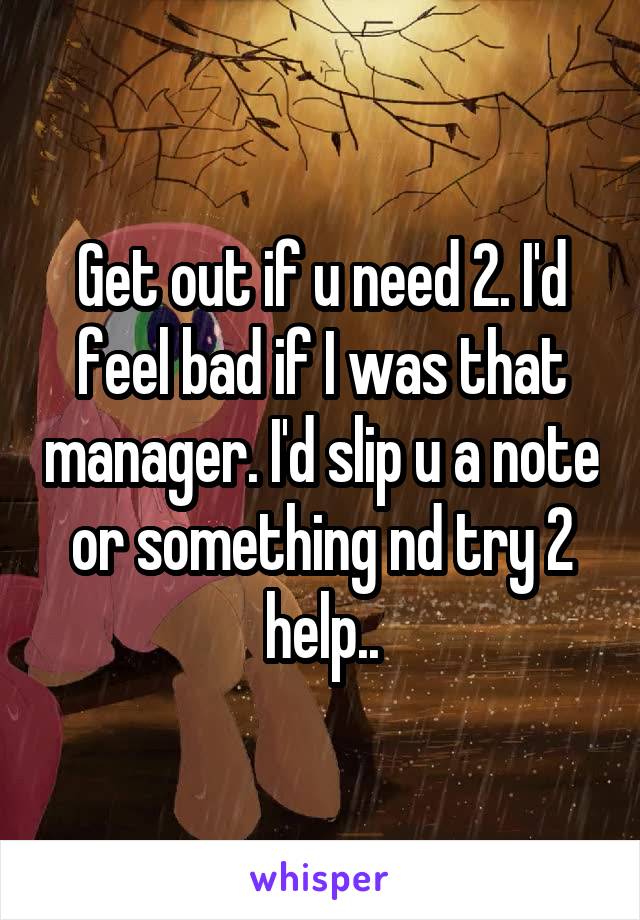 Get out if u need 2. I'd feel bad if I was that manager. I'd slip u a note or something nd try 2 help..