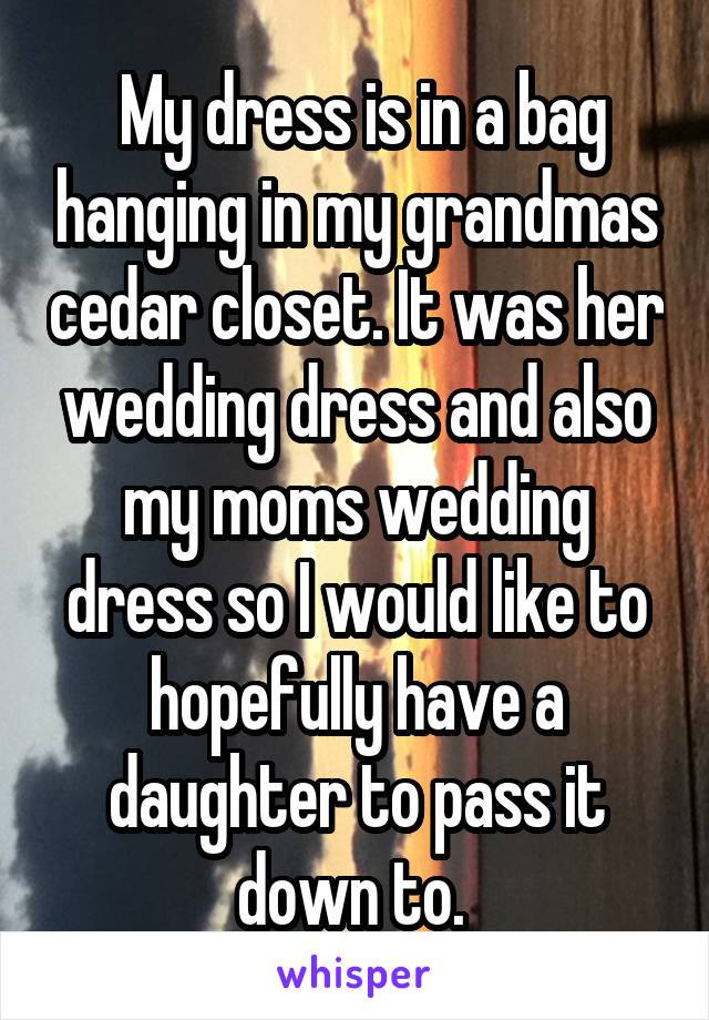  My dress is in a bag hanging in my grandmas cedar closet. It was her wedding dress and also my moms wedding dress so I would like to hopefully have a daughter to pass it down to. 