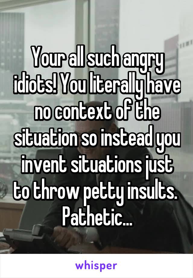 Your all such angry idiots! You literally have no context of the situation so instead you invent situations just to throw petty insults.  Pathetic...