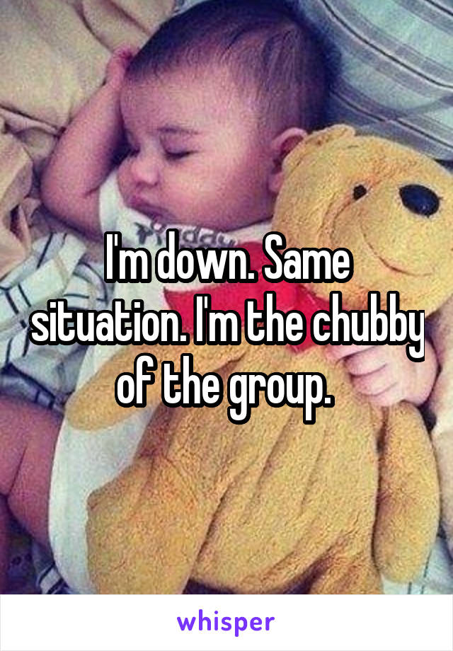 I'm down. Same situation. I'm the chubby of the group. 