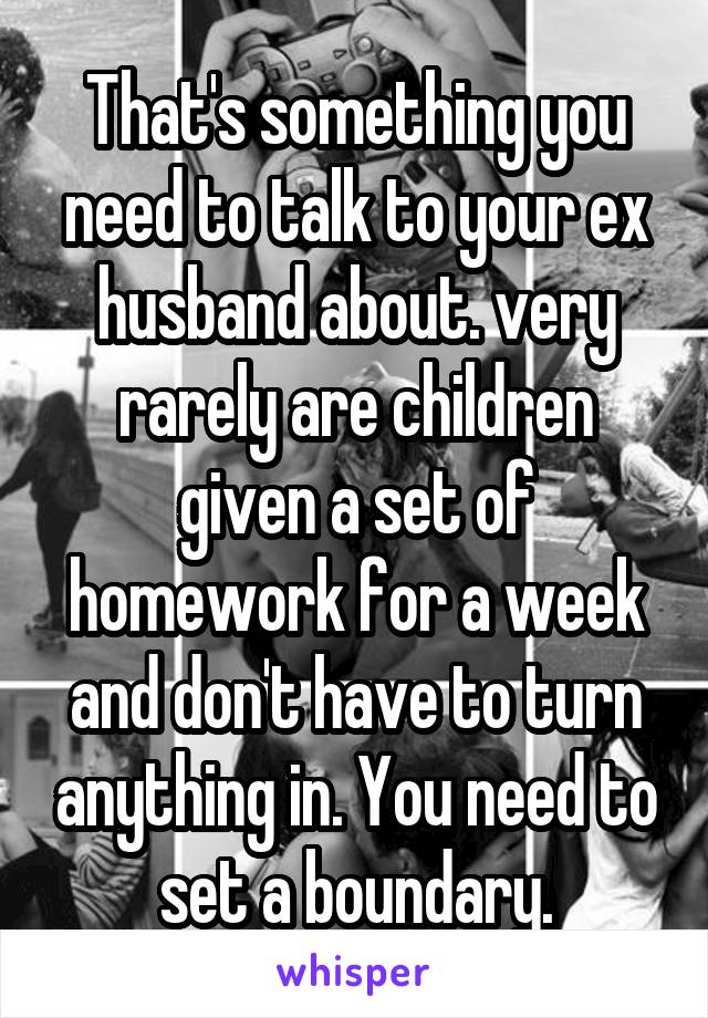 That's something you need to talk to your ex husband about. very rarely are children given a set of homework for a week and don't have to turn anything in. You need to set a boundary.