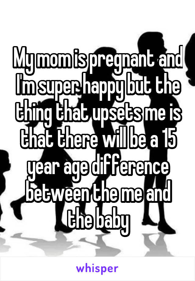My mom is pregnant and I'm super happy but the thing that upsets me is that there will be a 15 year age difference between the me and the baby