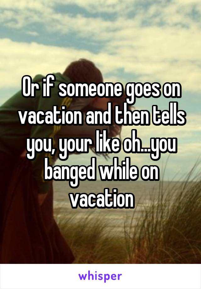 Or if someone goes on vacation and then tells you, your like oh...you banged while on vacation