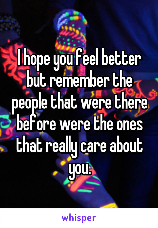 I hope you feel better but remember the people that were there before were the ones that really care about you.