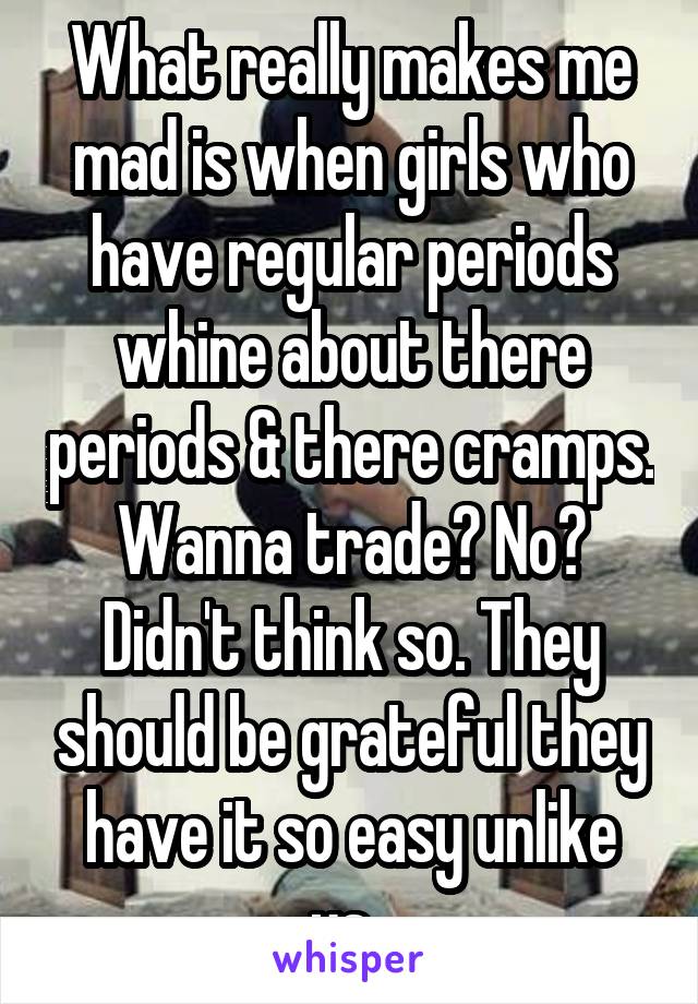 What really makes me mad is when girls who have regular periods whine about there periods & there cramps. Wanna trade? No? Didn't think so. They should be grateful they have it so easy unlike us. 