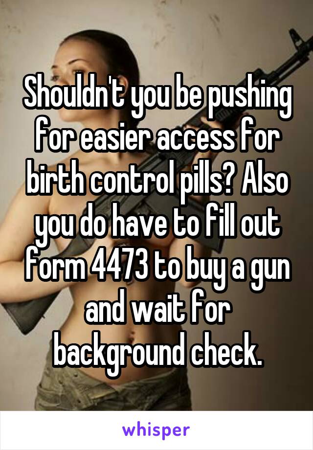 Shouldn't you be pushing for easier access for birth control pills? Also you do have to fill out form 4473 to buy a gun and wait for background check.