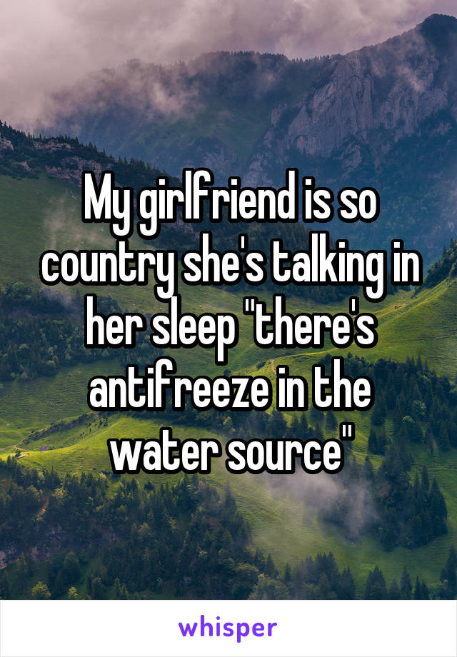 My girlfriend is so country she's talking in her sleep "there's antifreeze in the water source"