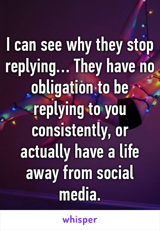 I can see why they stop replying… They have no obligation to be replying to you consistently, or actually have a life away from social media. 