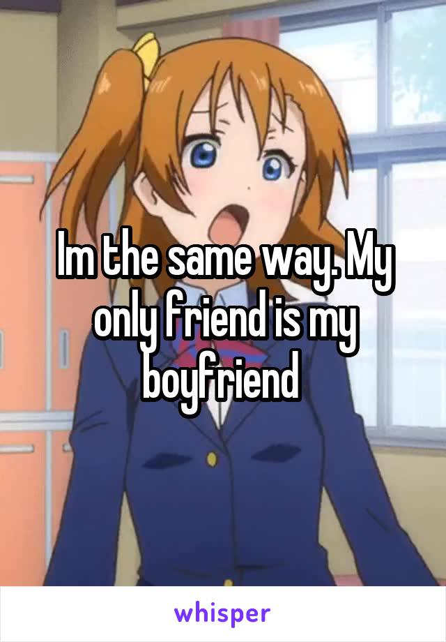 Im the same way. My only friend is my boyfriend 