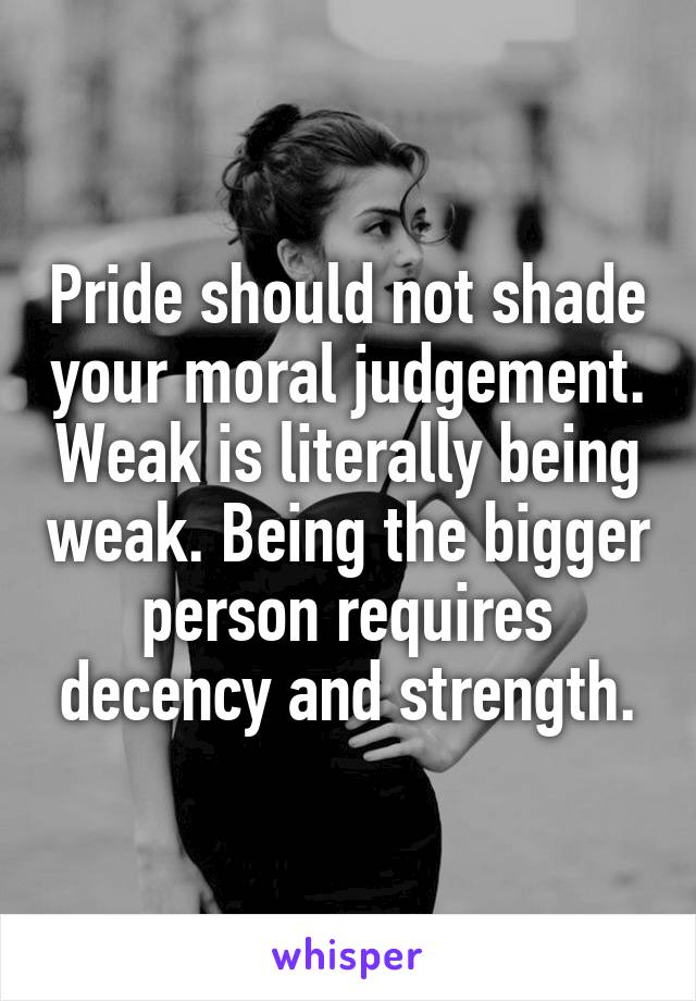 Pride should not shade your moral judgement. Weak is literally being weak. Being the bigger person requires decency and strength.