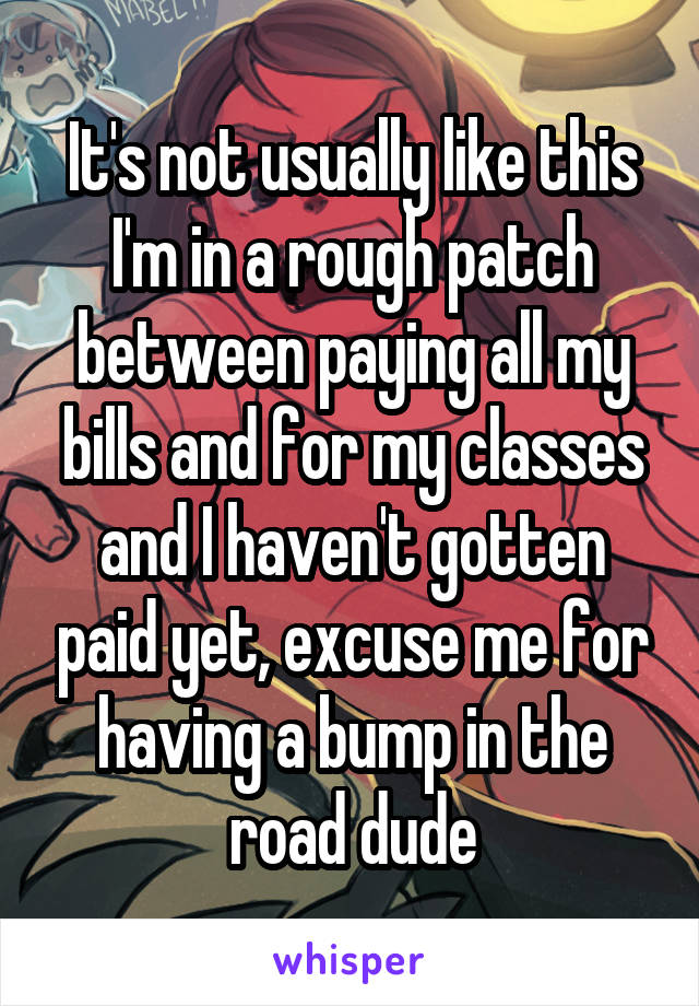 It's not usually like this I'm in a rough patch between paying all my bills and for my classes and I haven't gotten paid yet, excuse me for having a bump in the road dude