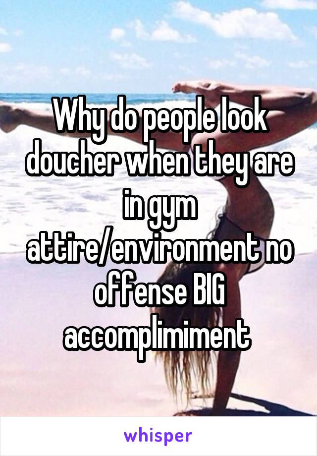 Why do people look doucher when they are in gym attire/environment no offense BIG accomplimiment 