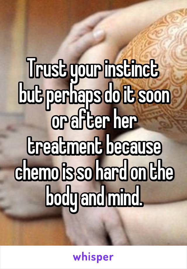 Trust your instinct 
but perhaps do it soon or after her treatment because chemo is so hard on the body and mind.