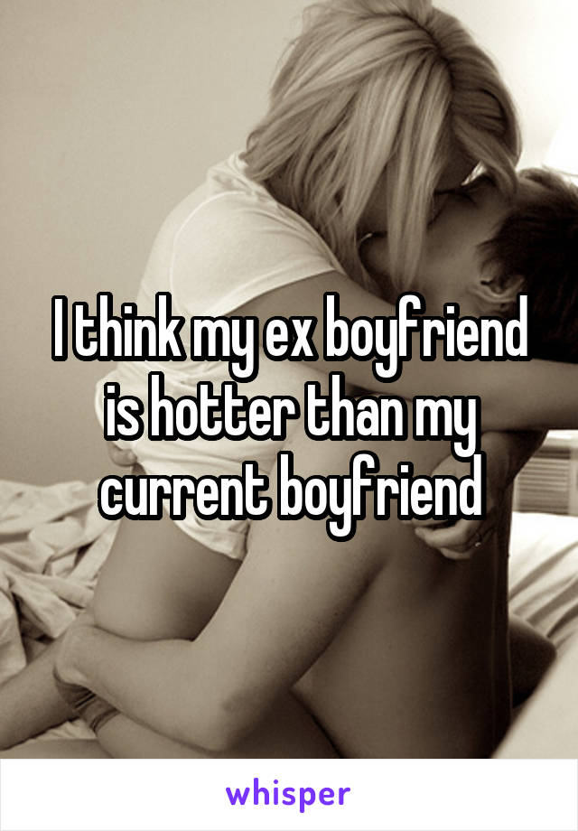 I think my ex boyfriend is hotter than my current boyfriend