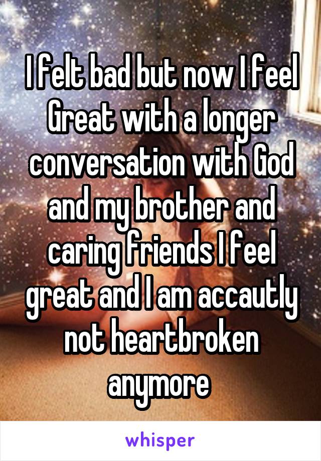 I felt bad but now I feel
Great with a longer conversation with God and my brother and caring friends I feel great and I am accautly not heartbroken anymore 