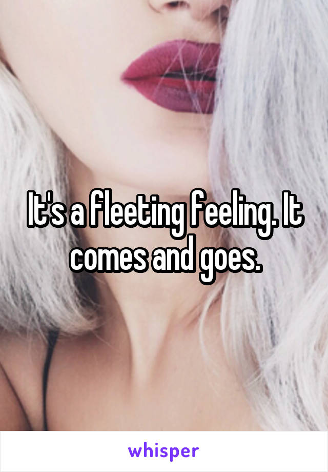 It's a fleeting feeling. It comes and goes.